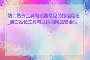 端口站长工具有哪些常见的报错信息_端口站长工具可以检测网站安全性吗