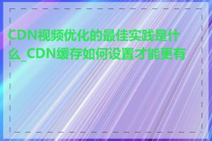 CDN视频优化的最佳实践是什么_CDN缓存如何设置才能更有效