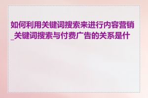 如何利用关键词搜索来进行内容营销_关键词搜索与付费广告的关系是什么