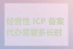 经营性 ICP 备案代办需要多长时间