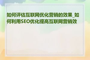 如何评估互联网优化营销的效果_如何利用SEO优化提高互联网营销效果