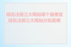 域名注册三大网站哪个最便宜_域名注册三大网站分别是哪些