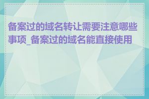 备案过的域名转让需要注意哪些事项_备案过的域名能直接使用吗