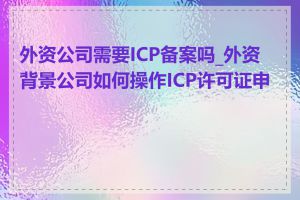 外资公司需要ICP备案吗_外资背景公司如何操作ICP许可证申请