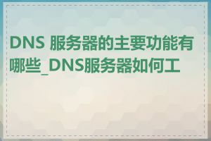 DNS 服务器的主要功能有哪些_DNS服务器如何工作