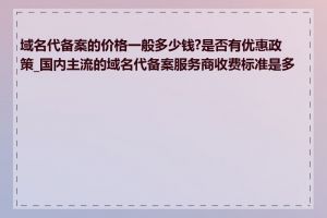 域名代备案的价格一般多少钱?是否有优惠政策_国内主流的域名代备案服务商收费标准是多少