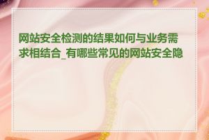 网站安全检测的结果如何与业务需求相结合_有哪些常见的网站安全隐患