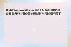 如何在Windows和Linux系统上配置递归DNS服务器_递归DNS服务器与非递归DNS服务器有何不同