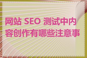 网站 SEO 测试中内容创作有哪些注意事项