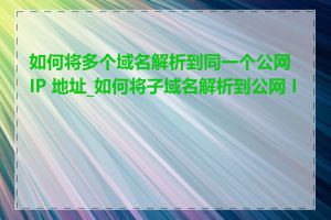 如何将多个域名解析到同一个公网 IP 地址_如何将子域名解析到公网 IP