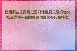 使用哪些工具可以更好地进行关键词优化_社交媒体平台的关键词优化有何独特之处