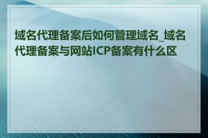 域名代理备案后如何管理域名_域名代理备案与网站ICP备案有什么区别