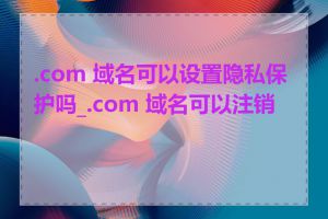 .com 域名可以设置隐私保护吗_.com 域名可以注销吗