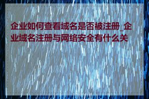 企业如何查看域名是否被注册_企业域名注册与网络安全有什么关系