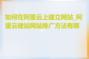 如何在阿里云上建立网站_阿里云建站网站推广方法有哪些