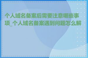 个人域名备案后需要注意哪些事项_个人域名备案遇到问题怎么解决