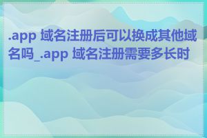 .app 域名注册后可以换成其他域名吗_.app 域名注册需要多长时间