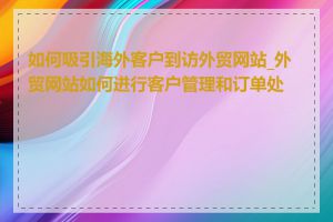 如何吸引海外客户到访外贸网站_外贸网站如何进行客户管理和订单处理