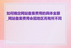 如何确定网站备案费用的具体金额_网站备案费用会因地区而有所不同吗