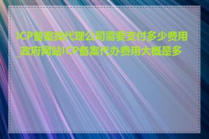 ICP备案找代理公司需要支付多少费用_政府网站ICP备案代办费用大概是多少