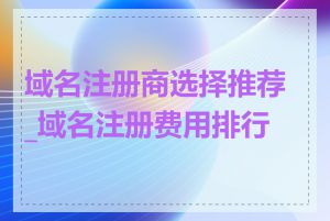 域名注册商选择推荐_域名注册费用排行榜