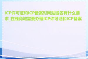 ICP许可证和ICP备案对网站域名有什么要求_在线商城需要办理ICP许可证和ICP备案吗