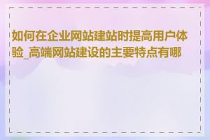 如何在企业网站建站时提高用户体验_高端网站建设的主要特点有哪些