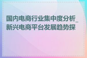 国内电商行业集中度分析_新兴电商平台发展趋势探讨