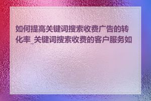 如何提高关键词搜索收费广告的转化率_关键词搜索收费的客户服务如何