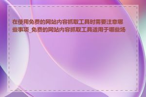 在使用免费的网站内容抓取工具时需要注意哪些事项_免费的网站内容抓取工具适用于哪些场景