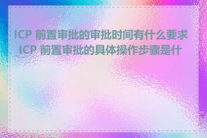 ICP 前置审批的审批时间有什么要求_ICP 前置审批的具体操作步骤是什么