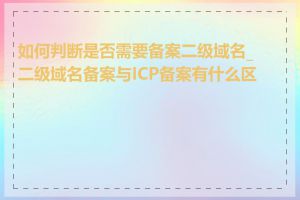 如何判断是否需要备案二级域名_二级域名备案与ICP备案有什么区别