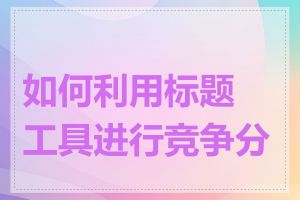 如何利用标题工具进行竞争分析