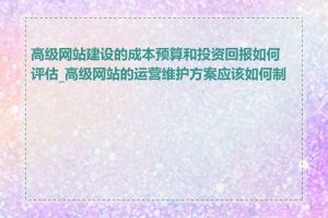 高级网站建设的成本预算和投资回报如何评估_高级网站的运营维护方案应该如何制定