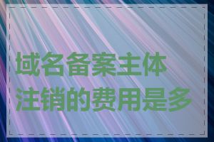 域名备案主体注销的费用是多少