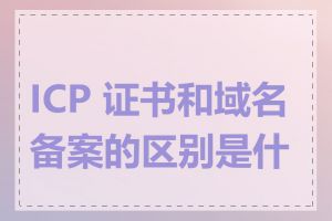 ICP 证书和域名备案的区别是什么