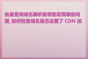 批量查询域名解析能帮助发现哪些问题_如何检查域名是否设置了 CDN 加速