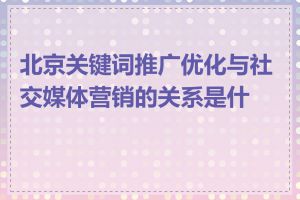 北京关键词推广优化与社交媒体营销的关系是什么