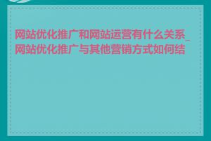 网站优化推广和网站运营有什么关系_网站优化推广与其他营销方式如何结合