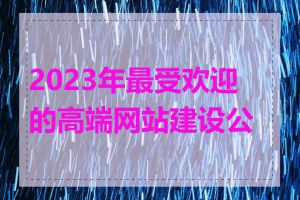 2023年最受欢迎的高端网站建设公司