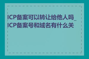 ICP备案可以转让给他人吗_ICP备案号和域名有什么关系