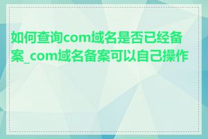 如何查询com域名是否已经备案_com域名备案可以自己操作吗