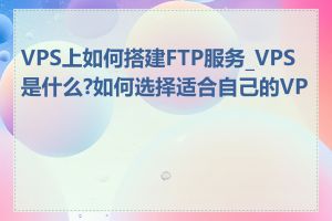 VPS上如何搭建FTP服务_VPS是什么?如何选择适合自己的VPS