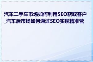 汽车二手车市场如何利用SEO获取客户_汽车后市场如何通过SEO实现精准营销