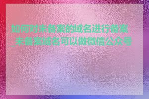 如何对未备案的域名进行备案_未备案域名可以做微信公众号吗