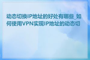 动态切换IP地址的好处有哪些_如何使用VPN实现IP地址的动态切换