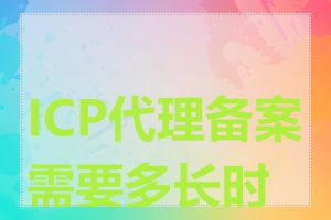 ICP代理备案需要多长时间