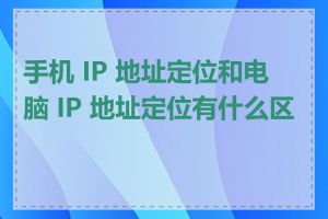 手机 IP 地址定位和电脑 IP 地址定位有什么区别