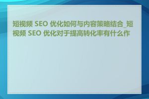 短视频 SEO 优化如何与内容策略结合_短视频 SEO 优化对于提高转化率有什么作用