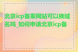 北京icp备案网站可以换域名吗_如何申请北京icp备案